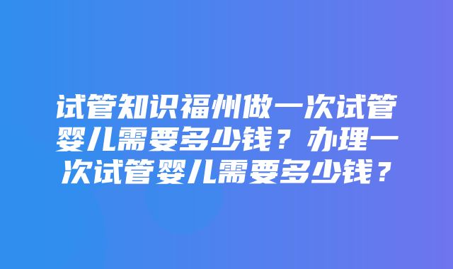 试管知识福州做一次试管婴儿需要多少钱？办理一次试管婴儿需要多少钱？