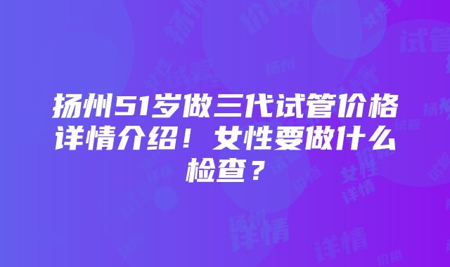 扬州51岁做三代试管价格详情介绍！女性要做什么检查？