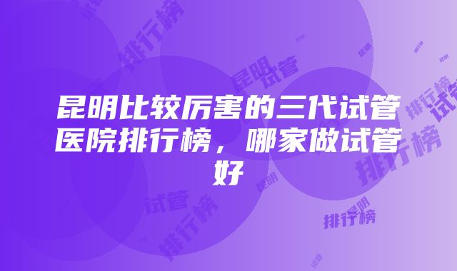 昆明比较厉害的三代试管医院排行榜，哪家做试管好