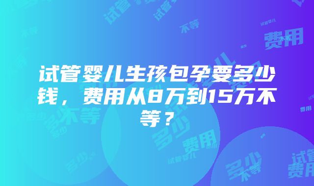 试管婴儿生孩包孕要多少钱，费用从8万到15万不等？