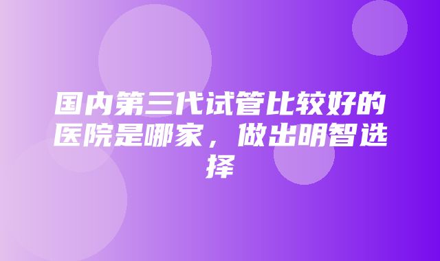 国内第三代试管比较好的医院是哪家，做出明智选择