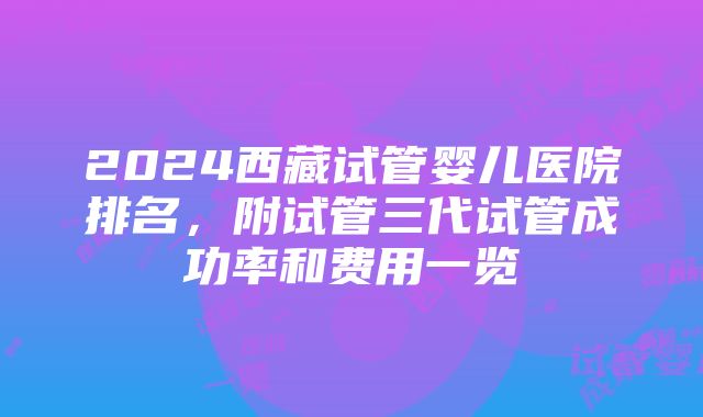 2024西藏试管婴儿医院排名，附试管三代试管成功率和费用一览