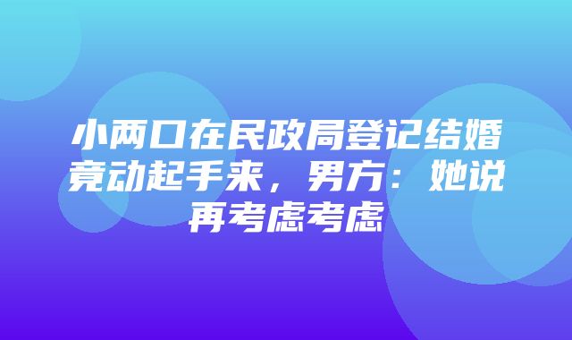 小两口在民政局登记结婚竟动起手来，男方：她说再考虑考虑