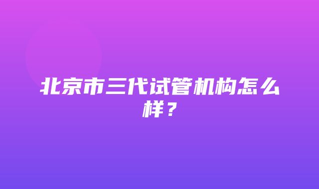 北京市三代试管机构怎么样？