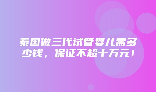 泰国做三代试管婴儿需多少钱，保证不超十万元！