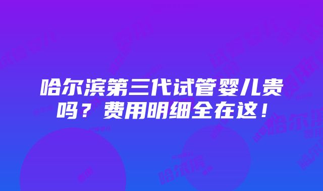 哈尔滨第三代试管婴儿贵吗？费用明细全在这！