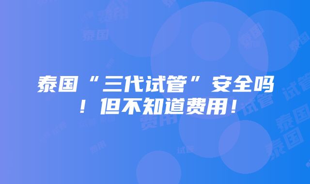 泰国“三代试管”安全吗！但不知道费用！