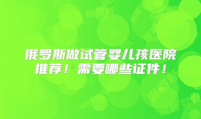 俄罗斯做试管婴儿孩医院推荐！需要哪些证件！