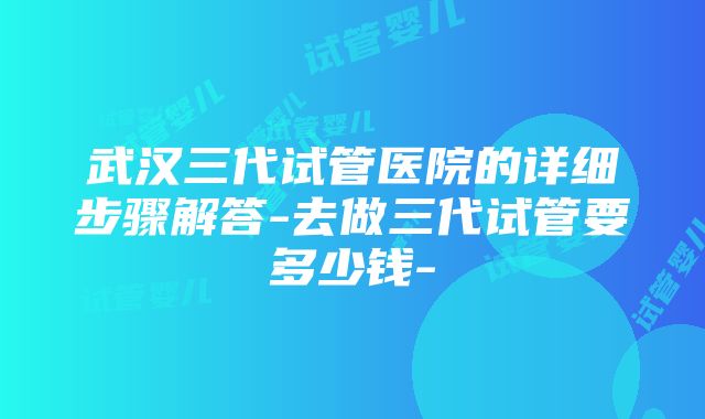 武汉三代试管医院的详细步骤解答-去做三代试管要多少钱-