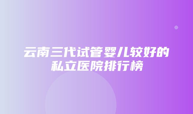 云南三代试管婴儿较好的私立医院排行榜