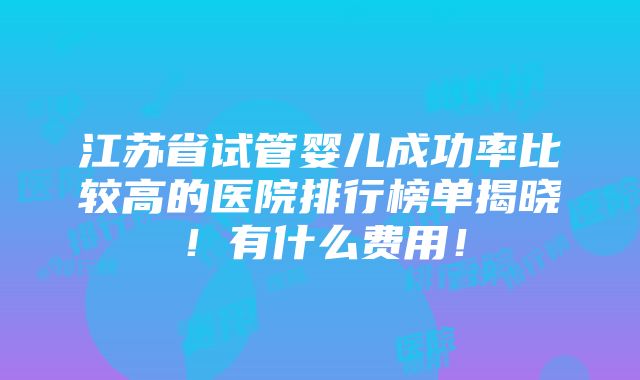 江苏省试管婴儿成功率比较高的医院排行榜单揭晓！有什么费用！