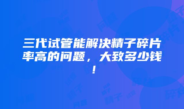 三代试管能解决精子碎片率高的问题，大致多少钱！