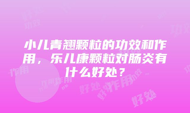 小儿青翘颗粒的功效和作用，乐儿康颗粒对肠炎有什么好处？