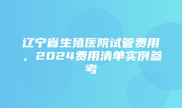 辽宁省生殖医院试管费用，2024费用清单实例参考