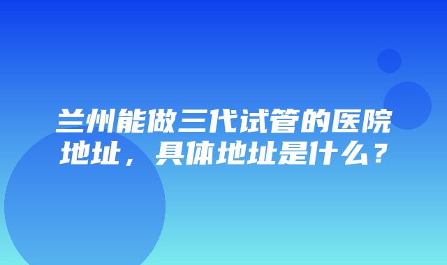 兰州能做三代试管的医院地址，具体地址是什么？