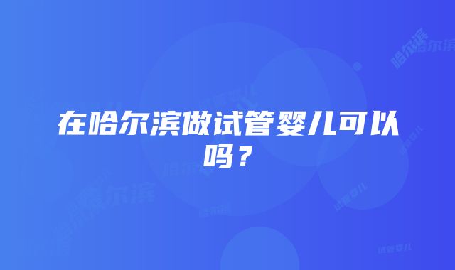 在哈尔滨做试管婴儿可以吗？