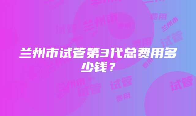 兰州市试管第3代总费用多少钱？