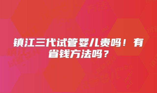 镇江三代试管婴儿贵吗！有省钱方法吗？