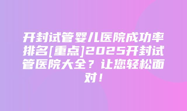 开封试管婴儿医院成功率排名[重点]2025开封试管医院大全？让您轻松面对！