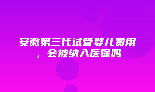 安徽第三代试管婴儿费用，会被纳入医保吗