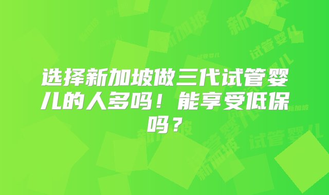 选择新加坡做三代试管婴儿的人多吗！能享受低保吗？