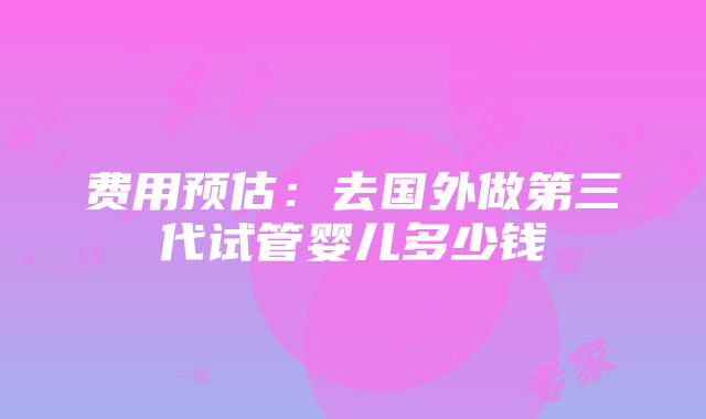 费用预估：去国外做第三代试管婴儿多少钱