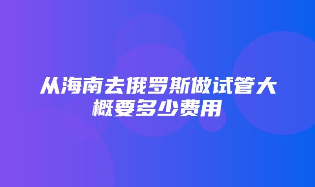 从海南去俄罗斯做试管大概要多少费用