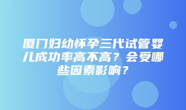 厦门妇幼怀孕三代试管婴儿成功率高不高？会受哪些因素影响？