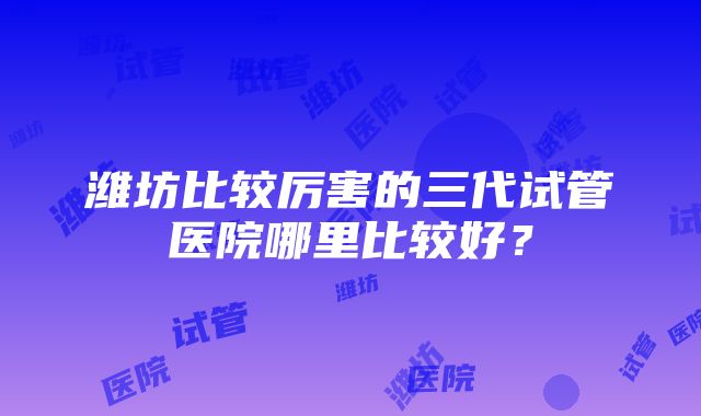 潍坊比较厉害的三代试管医院哪里比较好？