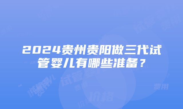 2024贵州贵阳做三代试管婴儿有哪些准备？