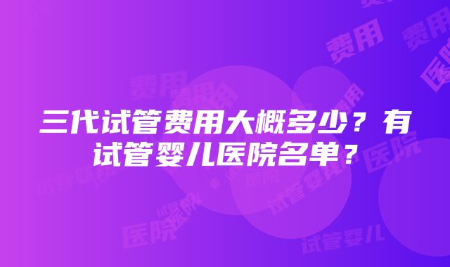 三代试管费用大概多少？有试管婴儿医院名单？