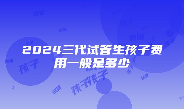 2024三代试管生孩子费用一般是多少