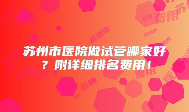 苏州市医院做试管哪家好？附详细排名费用！