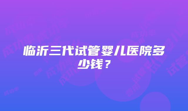 临沂三代试管婴儿医院多少钱？