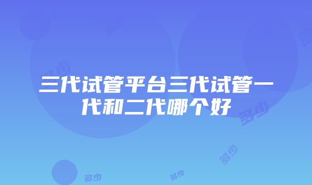 三代试管平台三代试管一代和二代哪个好