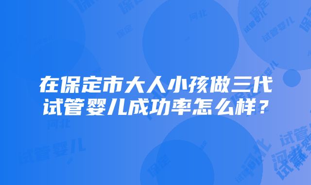 在保定市大人小孩做三代试管婴儿成功率怎么样？