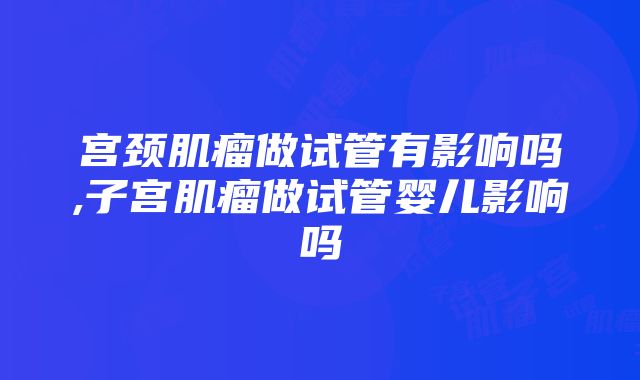 宫颈肌瘤做试管有影响吗,子宫肌瘤做试管婴儿影响吗