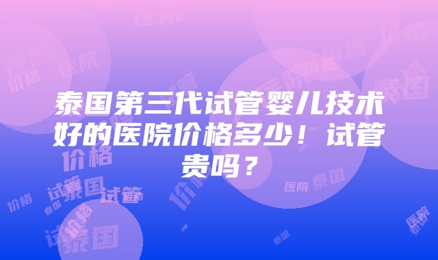 泰国第三代试管婴儿技术好的医院价格多少！试管贵吗？