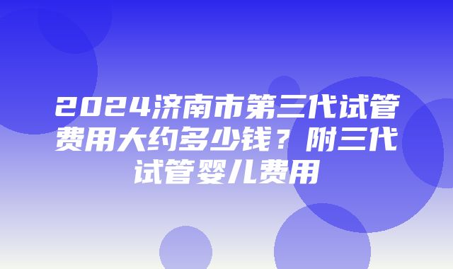 2024济南市第三代试管费用大约多少钱？附三代试管婴儿费用