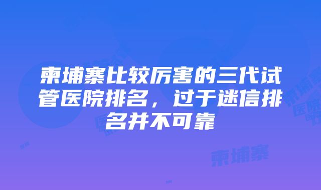 柬埔寨比较厉害的三代试管医院排名，过于迷信排名并不可靠