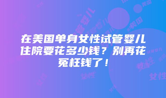 在美国单身女性试管婴儿住院要花多少钱？别再花冤枉钱了！