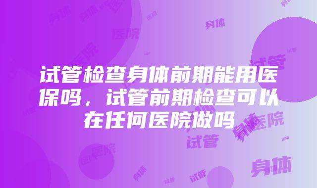 试管检查身体前期能用医保吗，试管前期检查可以在任何医院做吗