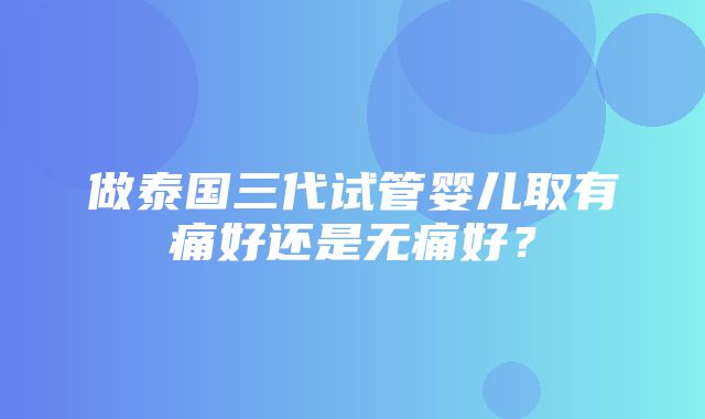 做泰国三代试管婴儿取有痛好还是无痛好？