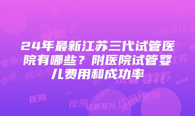 24年最新江苏三代试管医院有哪些？附医院试管婴儿费用和成功率