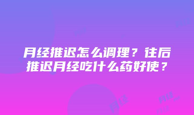 月经推迟怎么调理？往后推迟月经吃什么药好使？