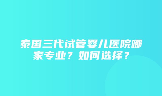 泰国三代试管婴儿医院哪家专业？如何选择？