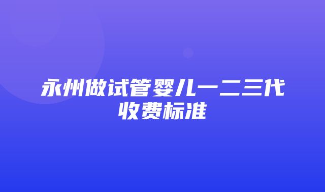 永州做试管婴儿一二三代收费标准