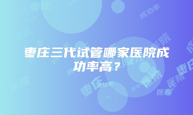 枣庄三代试管哪家医院成功率高？