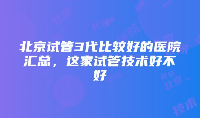 北京试管3代比较好的医院汇总，这家试管技术好不好