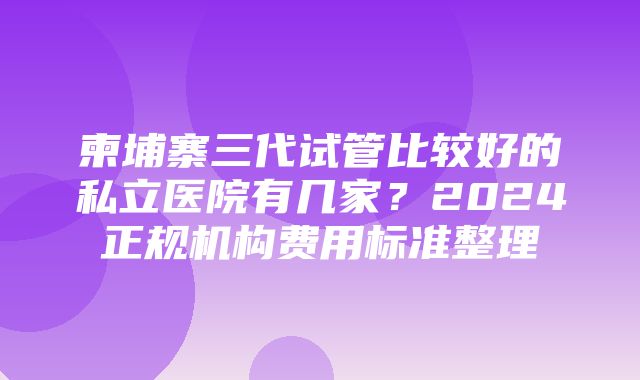 柬埔寨三代试管比较好的私立医院有几家？2024正规机构费用标准整理